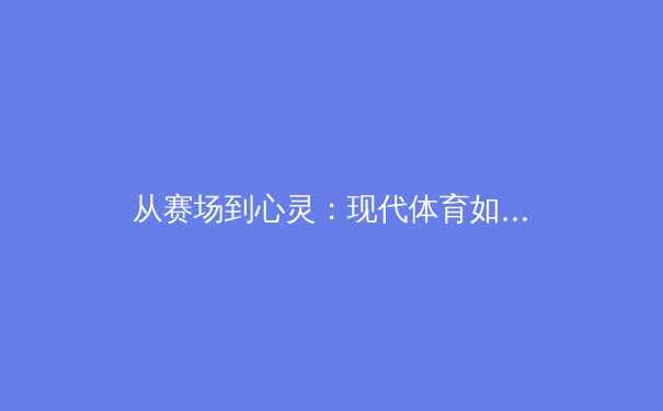 从赛场到心灵：现代体育如何重塑社会凝聚力与个体价值